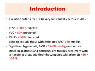 Introduction
• Exclusion criteria for TBCBs vary substantially across studies:
- FEV1 < 50% predicted.
- FVC < 50% predicted.
- DLCOr < 50% predicted.
- Echo to exclude those with estimated PASP >40 mm Hg.
- Significant hypoxemia, PaO2 <55–60 mm Hg on room air.
- Bleeding diathesis and anticoagulant therapy, treatment with
antiplatelet drugs and thrombocytopenia with platelets <50 ×
109 /L.
 