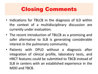 Closing Comments
• Indications for TBLCB in the diagnosis of ILD within
the context of a multidisciplinary discussion are
currently under evaluation.
• The recent introduction of TBLCB as a promising and
safer alternative to SLB is generating considerable
interest in the pulmonary community.
• Patients with DPLD without a diagnosis after
integration of clinical profile, laboratory tests, and
HRCT features could be submitted to TBCB instead of
SLB in centers with an established experience in the
MDD and TBCB.
 