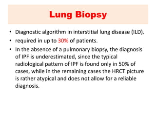 Lung Biopsy
• Diagnostic algorithm in interstitial lung disease (ILD).
• required in up to 30% of patients.
• In the absence of a pulmonary biopsy, the diagnosis
of IPF is underestimated, since the typical
radiological pattern of IPF is found only in 50% of
cases, while in the remaining cases the HRCT picture
is rather atypical and does not allow for a reliable
diagnosis.
 