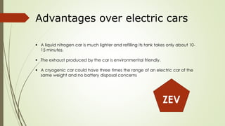 Advantages over electric cars 
 A liquid nitrogen car is much lighter and refilling its tank takes only about 10- 
15 minutes. 
 The exhaust produced by the car is environmental friendly. 
 A cryogenic car could have three times the range of an electric car of the 
same weight and no battery disposal concerns 
ZEV 
 