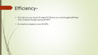 Efficiency- 
 The LN2 car can travel 79 miles(127.58 km) on a full 24 gallon(90 liter) 
tank of liquid nitrogen going 20 MPH. 
 Its maximum speed is over 35 MPH. 
 