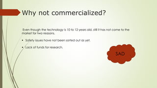 Why not commercialized? 
Even though the technology is 10 to 12 years old, still it has not come to the 
market for two reasons. 
 Safety issues have not been sorted out as yet. 
 Lack of funds for research. 
SAD 
 
