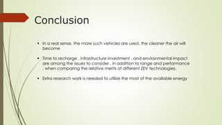 Conclusion 
 In a real sense, the more such vehicles are used, the cleaner the air will 
become 
 Time to recharge , infrastructure investment , and environmental impact 
are among the issues to consider , in addition to range and performance 
, when comparing the relative merits of different ZEV technologies. 
 Extra research work is needed to utilize the most of the available energy 
