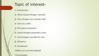 Topic of interest- 
1) Introduction 
2) What is liquid nitrogen vehicle? 
3) Why nitrogen as a vehicle fuel? 
4) Parts of a LNPC 
5) Principle of operation 
6) Liquid nitrogen propulsion cycle 
7) Advantages over electric cars 
8) Efficiency 
9) Drawbacks 
10)Why not commercialized? 
11)Conclusion 
 