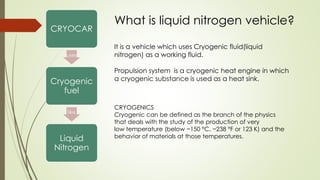 CRYOCAR 
uses 
Cryogenic 
fuel 
like 
Liquid 
Nitrogen 
What is liquid nitrogen vehicle? 
It is a vehicle which uses Cryogenic fluid(liquid 
nitrogen) as a working fluid. 
Propulsion system is a cryogenic heat engine in which 
a cryogenic substance is used as a heat sink. 
CRYOGENICS 
Cryogenic can be defined as the branch of the physics 
that deals with the study of the production of very 
low temperature (below −150 °C, −238 °F or 123 K) and the 
behavior of materials at those temperatures. 
 