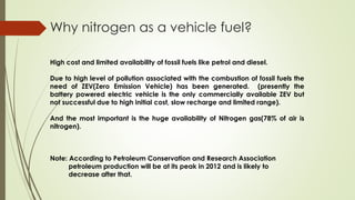 Why nitrogen as a vehicle fuel? 
High cost and limited availability of fossil fuels like petrol and diesel. 
Due to high level of pollution associated with the combustion of fossil fuels the 
need of ZEV(Zero Emission Vehicle) has been generated. (presently the 
battery powered electric vehicle is the only commercially available ZEV but 
not successful due to high initial cost, slow recharge and limited range). 
And the most important is the huge availability of Nitrogen gas(78% of air is 
nitrogen). 
Note: According to Petroleum Conservation and Research Association 
petroleum production will be at its peak in 2012 and is likely to 
decrease after that. 
 