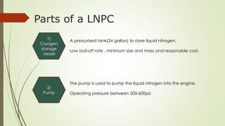Parts of a LNPC 
1) 
Cryogen 
storage 
vessel 
A pressurized tank(24 gallon) to store liquid nitrogen. 
Low boil-off rate , minimum size and mass and reasonable cost. 
2) 
Pump 
The pump is used to pump the liquid nitrogen into the engine. 
Operating pressure between 500-600psi 
 