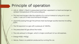 Principle of operation 
 LN2 at –320oF (-196oC) is pressurized and then vaporized in a heat exchanger by 
ambient temperature of the surrounding air. 
 This heat exchanger is like the radiator of a car but instead of using air to cool 
water, it uses air to heat and boil liquid nitrogen. 
 Liquid N2 passing through the primary heat exchanger quickly reaches its boiling 
point. 
 The N2 expands to a gas with a pressure of 150 KPa. 
 The pressurized N2 gas drives the motor. 
 The only exhaust is nitrogen, which is major constituent of our atmosphere. 
 Energy+N2(l)-->N2(g) 
 Hence, there is no pollution produced by running this car. 
 