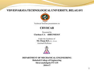 Technical Seminar presentation on
CRYOCARCRYOCAR
Presented by
Chethan S A 4BB13ME015
Under the Guidance of
Mr.Theju H.S. B.E., M.tech.,
Assistant Professor
DEPARTMENT OF MECHANICAL ENGINEERINGDEPARTMENT OF MECHANICAL ENGINEERING
Bahubali College of Engineering
Shravanabelgola-573 135
2016-17
1
 