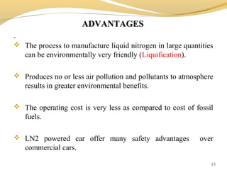 ADVANTAGESADVANTAGES
 The process to manufacture liquid nitrogen in large quantities
can be environmentally very friendly (Liquification).
 Produces no or less air pollution and pollutants to atmosphere
results in greater environmental benefits.
 The operating cost is very less as compared to cost of fossil
fuels.
 LN2 powered car offer many safety advantages over
commercial cars.
15
 