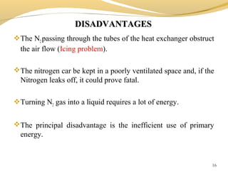 DISADVANTAGESDISADVANTAGES
The N2 passing through the tubes of the heat exchanger obstruct
the air flow (Icing problem).
The nitrogen car be kept in a poorly ventilated space and, if the
Nitrogen leaks off, it could prove fatal.
Turning N2 gas into a liquid requires a lot of energy.
The principal disadvantage is the inefficient use of primary
energy.
16
 