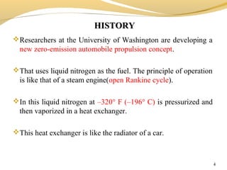 HISTORYHISTORY
Researchers at the University of Washington are developing a
new zero-emission automobile propulsion concept.
That uses liquid nitrogen as the fuel. The principle of operation
is like that of a steam engine(open Rankine cycle).
In this liquid nitrogen at –320° F (–196° C) is pressurized and
then vaporized in a heat exchanger.
This heat exchanger is like the radiator of a car.
4
 