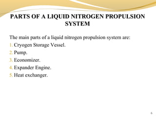 PARTS OF A LIQUID NITROGEN PROPULSIONPARTS OF A LIQUID NITROGEN PROPULSION
SYSTEMSYSTEM
6
The main parts of a liquid nitrogen propulsion system are:
1. Cryogen Storage Vessel.
2. Pump.
3. Economizer.
4. Expander Engine.
5. Heat exchanger.
 