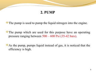 2. PUMP2. PUMP
8
The pump is used to pump the liquid nitrogen into the engine.
The pump which are used for this purpose have an operating
pressure ranging between 500 – 600 Psi (35-42 bars).
As the pump, pumps liquid instead of gas, it is noticed that the
efficiency is high.
 