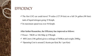 EFFICIENCY
The first LN2 car could travel 79 miles (127.58 km) on a full 24 gallon (90 liter)
tank of liquid nitrogen going 32 Kmph.
Its maximum speed was over 56 Kmph.
After further Researches, the Efficiency has improved as follows:
Power : 78KW or 104.5bhp @ 97Kmph
 400 Liters (106 gallon) gives a mileage of 560Km and weighs 280Kg
 Operating Cost is around 2.4cents per Km( Re 1 per Km)
 