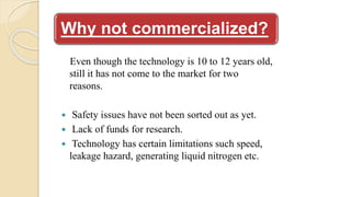 Why not commercialized?
Even though the technology is 10 to 12 years old,
still it has not come to the market for two
reasons.
 Safety issues have not been sorted out as yet.
 Lack of funds for research.
 Technology has certain limitations such speed,
leakage hazard, generating liquid nitrogen etc.
 