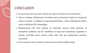 CONCLUSION
 In a real sense, the more such vehicles are used, the cleaner the air will become
 Time to recharge, infrastructure investment and environmental impact are among the
issues to consider , in addition to range and performance , when comparing the relative
merits of different ZEV technologies.
 Manufacturing LN2 from ambient air inherently removes small quantities of
atmospheric pollutants and the installation of large-scale liquefaction equipment at
existing fossil-fuel power stations could make flue gas condensation processes
economical.
 Extra research work is needed to utilize the most of the available energy
 
