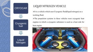 CRYOCAR
uses
Cryogenic
fuel
like
Liquid
Nitrogen
LIQUID NITROGEN VEHICLE
It is a vehicle which uses Cryogenic fluid(liquid nitrogen) as a
working fluid.
The propulsion systems in these vehicles were cryogenic heat
engines in which a cryogenic substance is used as a heat sink for
heat engine.
 