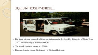 LIQUID NITROGEN VEHICLE….
 The liquid nitrogen powered vehicles was independently developed by University of North Texas
(UNT) and University of Washington (UW).
 The vehicle (car) was named as LN2000.
 The main Scientist behind this discovery is Abraham Hertzberg.
 