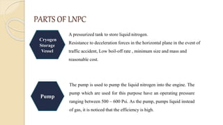 PARTS OF LNPC
Cryogen
Storage
Vessel
A pressurized tank to store liquid nitrogen.
Resistance to deceleration forces in the horizontal plane in the event of
traffic accident, Low boil-off rate , minimum size and mass and
reasonable cost.
Pump
The pump is used to pump the liquid nitrogen into the engine. The
pump which are used for this purpose have an operating pressure
ranging between 500 – 600 Psi. As the pump, pumps liquid instead
of gas, it is noticed that the efficiency is high.
 