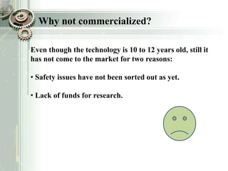 Even though the technology is 10 to 12 years old, still it
has not come to the market for two reasons:
• Safety issues have not been sorted out as yet.
• Lack of funds for research.
Why not commercialized?
 