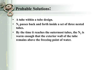 Probable Solutions:
• A tube within a tube design.
• N2 passes back and forth inside a set of three nested
tubes.
• By the time it reaches the outermost tubes, the N2 is
warm enough that the exterior wall of the tube
remains above the freezing point of water.
 