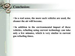 Conclusion:
• In a real sense, the more such vehicles are used, the
cleaner the air will become.
• In addition to the environmental impact of these
vehicles, refueling using current technology can take
only a few minutes, which is very similar to current
gas refueling times.
 