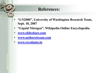 References:
• “LN2000”, University of Washington Research Team,
Sept. 18, 2007
• “Liquid Nitrogen”, Wikipedia Online Encyclopedia.
• www.slideshare.com
• www.authorstream.com
• www.royalauto.in
 