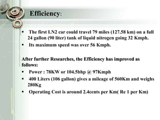 Efficiency:
 The first LN2 car could travel 79 miles (127.58 km) on a full
24 gallon (90 liter) tank of liquid nitrogen going 32 Kmph.
 Its maximum speed was over 56 Kmph.
After further Researches, the Efficiency has improved as
follows:
 Power : 78KW or 104.5bhp @ 97Kmph
 400 Liters (106 gallon) gives a mileage of 560Km and weighs
280Kg
 Operating Cost is around 2.4cents per Km( Re 1 per Km)
 