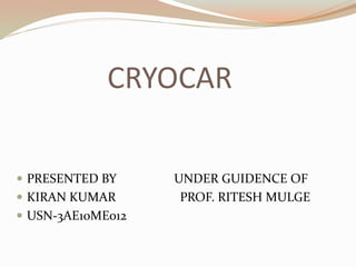 CRYOCAR 
 PRESENTED BY UNDER GUIDENCE OF 
 KIRAN KUMAR PROF. RITESH MULGE 
 USN-3AE10ME012 
 