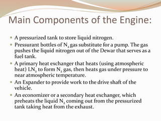 Main Components of the Engine: 
 A pressurized tank to store liquid nitrogen. 
 Pressurant bottles of N2 gas substitute for a pump. The gas 
pushes the liquid nitrogen out of the Dewar that serves as a 
fuel tank. 
 A primary heat exchanger that heats (using atmospheric 
heat) LN2 to form N2 gas, then heats gas under pressure to 
near atmospheric temperature. 
 An Expander to provide work to the drive shaft of the 
vehicle. 
 An economizer or a secondary heat exchanger, which 
preheats the liquid N2 coming out from the pressurized 
tank taking heat from the exhaust. 
 