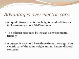 Advantages over electric cars: 
 A liquid nitrogen car is much lighter and refilling its 
tank takes only about 10-15 minutes. 
 The exhaust produced by the car is environmental 
friendly. 
 A cryogenic car could have three times the range of an 
electric car of the same weight and no battery disposal 
concerns . 
 