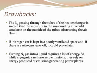 Drawbacks: 
 The N2 passing through the tubes of the heat exchanger is 
so cold that the moisture in the surrounding air would 
condense on the outside of the tubes, obstructing the air 
flow. 
 If nitrogen car is kept in a poorly ventilated space and, if 
there is a nitrogen leaks off, it could prove fatal. 
 Turning N2 gas into a liquid requires a lot of energy. So 
while cryogenic cars have zero emissions, they rely on 
energy produced at emission generating power plants. 
 