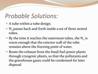 Probable Solutions: 
 A tube within a tube design. 
 N2 passes back and forth inside a set of three nested 
tubes. 
 By the time it reaches the outermost tubes, the N2 is 
warm enough that the exterior wall of the tube 
remains above the freezing point of water. 
 Route the exhaust from the fossil fuel power plants 
through cryogenic plants, so that the pollutants and 
the greenhouse gases could be condensed for later 
disposal 
 