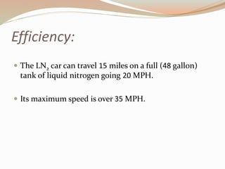 Efficiency: 
 The LN2 car can travel 15 miles on a full (48 gallon) 
tank of liquid nitrogen going 20 MPH. 
 Its maximum speed is over 35 MPH. 
 