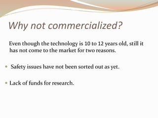 Why not commercialized? 
Even though the technology is 10 to 12 years old, still it 
has not come to the market for two reasons. 
 Safety issues have not been sorted out as yet. 
 Lack of funds for research. 
 