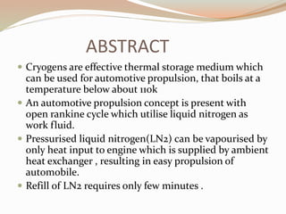 ABSTRACT 
 Cryogens are effective thermal storage medium which 
can be used for automotive propulsion, that boils at a 
temperature below about 110k 
 An automotive propulsion concept is present with 
open rankine cycle which utilise liquid nitrogen as 
work fluid. 
 Pressurised liquid nitrogen(LN2) can be vapourised by 
only heat input to engine which is supplied by ambient 
heat exchanger , resulting in easy propulsion of 
automobile. 
 Refill of LN2 requires only few minutes . 
 
