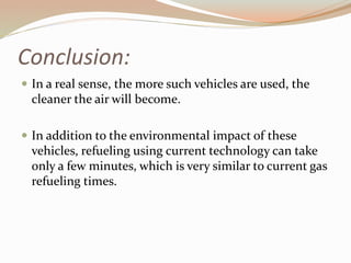 Conclusion: 
 In a real sense, the more such vehicles are used, the 
cleaner the air will become. 
 In addition to the environmental impact of these 
vehicles, refueling using current technology can take 
only a few minutes, which is very similar to current gas 
refueling times. 
 