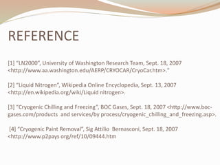 REFERENCE 
[1] “LN2000”, University of Washington Research Team, Sept. 18, 2007 
<http://www.aa.washington.edu/AERP/CRYOCAR/CryoCar.htm>." 
[2] “Liquid Nitrogen”, Wikipedia Online Encyclopedia, Sept. 13, 2007 
<http://en.wikipedia.org/wiki/Liquid nitrogen>. 
[3] “Cryogenic Chilling and Freezing”, BOC Gases, Sept. 18, 2007 <http://www.boc-gases. 
com/products and services/by process/cryogenic_chilling_and_freezing.asp>. 
[4] “Cryogenic Paint Removal”, Sig Attilio Bernasconi, Sept. 18, 2007 
<http://www.p2pays org/ref/10/09444.htm 
 