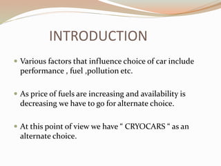 INTRODUCTION 
 Various factors that influence choice of car include 
performance , fuel ,pollution etc. 
 As price of fuels are increasing and availability is 
decreasing we have to go for alternate choice. 
 At this point of view we have “ CRYOCARS “ as an 
alternate choice. 
 