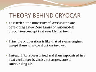 THEORY BEHIND CRYOCAR 
 Research at the university of Washington are 
developing a new Zero Emission automobile 
propulsion concept that uses LN2 as fuel . 
 Principle of operation is like that of steam engine , 
except there is no combustion involved. 
 Instead LN2 is pressurised and then vapourised in a 
heat exchanger by ambient temperature of 
surrounding air. 
 