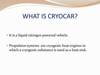 WHAT IS CRYOCAR? 
 It is a liquid nitrogen powered vehicle. 
 Propulsion systems are cryogenic heat engines in 
which a cryogenic substance is used as a heat sink. 
 