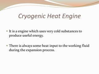 Cryogenic Heat Engine 
 It is a engine which uses very cold substances to 
produce useful energy. 
 There is always some heat input to the working fluid 
during the expansion process. 
 