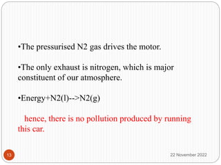 •The pressurised N2 gas drives the motor.
•The only exhaust is nitrogen, which is major
constituent of our atmosphere.
•Energy+N2(l)-->N2(g)
hence, there is no pollution produced by running
this car.
22 November 2022
13
 