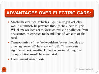 ADVANTAGES OVER ELECTRIC CARS:
 Much like electrical vehicles, liquid nitrogen vehicles
would ultimately be powered through the electrical grid.
Which makes it easier to focus on reducing pollution from
one source, as opposed to the millions of vehicles on the
road.
 Transportation of the fuel would not be required due to
drawing power off the electrical grid. This presents
significant cost benefits. Pollution created during fuel
transportation would be eliminated.
 Lower maintenance costs
22 November 2022
15
 