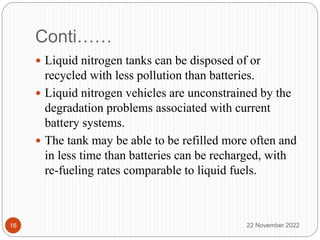 Conti……
 Liquid nitrogen tanks can be disposed of or
recycled with less pollution than batteries.
 Liquid nitrogen vehicles are unconstrained by the
degradation problems associated with current
battery systems.
 The tank may be able to be refilled more often and
in less time than batteries can be recharged, with
re-fueling rates comparable to liquid fuels.
22 November 2022
16
 
