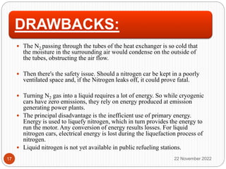DRAWBACKS:
 The N2 passing through the tubes of the heat exchanger is so cold that
the moisture in the surrounding air would condense on the outside of
the tubes, obstructing the air flow.
 Then there's the safety issue. Should a nitrogen car be kept in a poorly
ventilated space and, if the Nitrogen leaks off, it could prove fatal.
 Turning N2 gas into a liquid requires a lot of energy. So while cryogenic
cars have zero emissions, they rely on energy produced at emission
generating power plants.
 The principal disadvantage is the inefficient use of primary energy.
Energy is used to liquefy nitrogen, which in turn provides the energy to
run the motor. Any conversion of energy results losses. For liquid
nitrogen cars, electrical energy is lost during the liquefaction process of
nitrogen.
 Liquid nitrogen is not yet available in public refueling stations.
22 November 2022
17
 