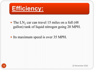 Efficiency:
 The LN2 car can travel 15 miles on a full (48
gallon) tank of liquid nitrogen going 20 MPH.
 Its maximum speed is over 35 MPH.
22 November 2022
18
 