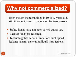 Why not commercialized?
Even though the technology is 10 to 12 years old,
still it has not come to the market for two reasons.
 Safety issues have not been sorted out as yet.
 Lack of funds for research.
 Technology has certain limitations such speed,
leakage hazard, generating liquid nitrogen etc.
22 November 2022
19
 