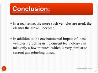 Conclusion:
 In a real sense, the more such vehicles are used, the
cleaner the air will become.
 In addition to the environmental impact of these
vehicles, refueling using current technology can
take only a few minutes, which is very similar to
current gas refueling times.
22 November 2022
20
 